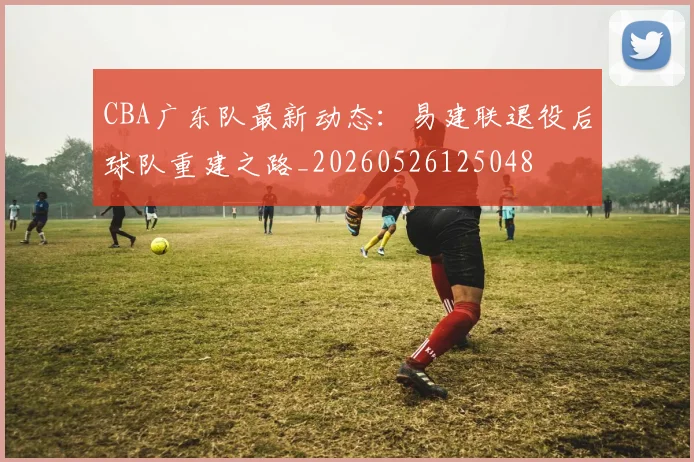 CBA广东队最新动态:易建联退役后球队重建之路_20260526125048