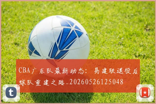 CBA广东队最新动态:易建联退役后球队重建之路_20260526125048