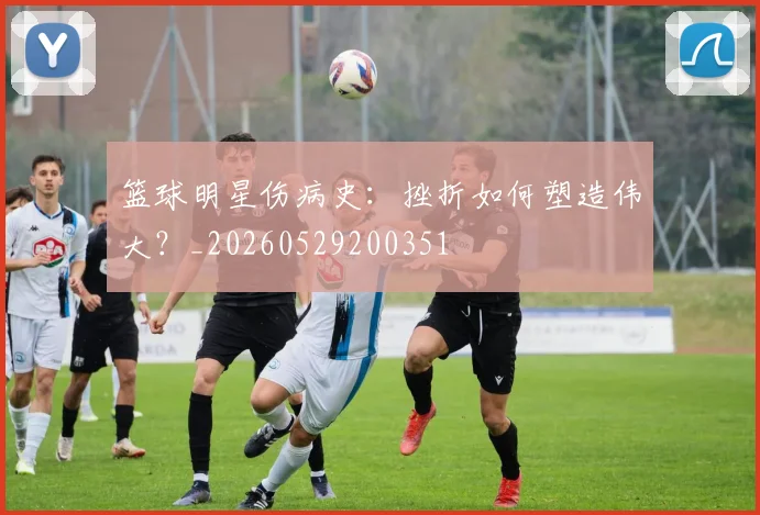 篮球明星伤病史：挫折如何塑造伟大？_20260529200351