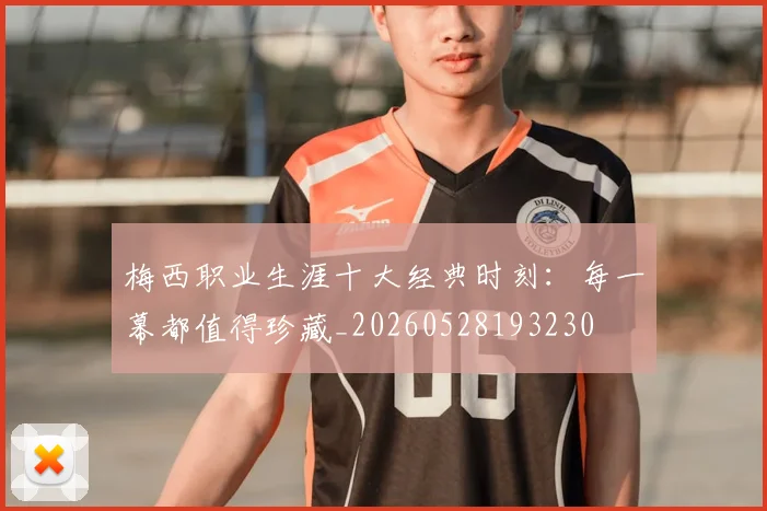 梅西职业生涯十大经典时刻:每一幕都值得珍藏_20260528193230