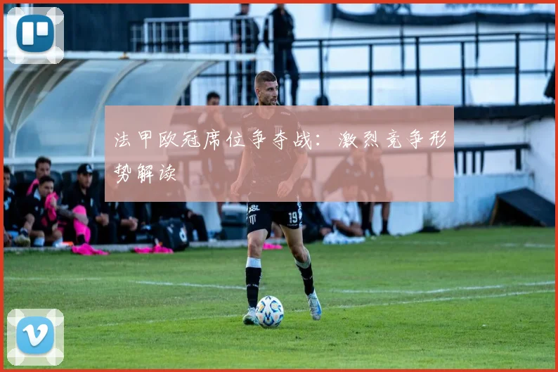 法甲欧冠席位争夺战:激烈竞争形势解读