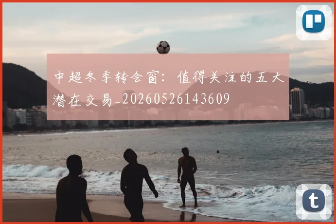 中超冬季转会窗:值得关注的五大潜在交易_20260526143609