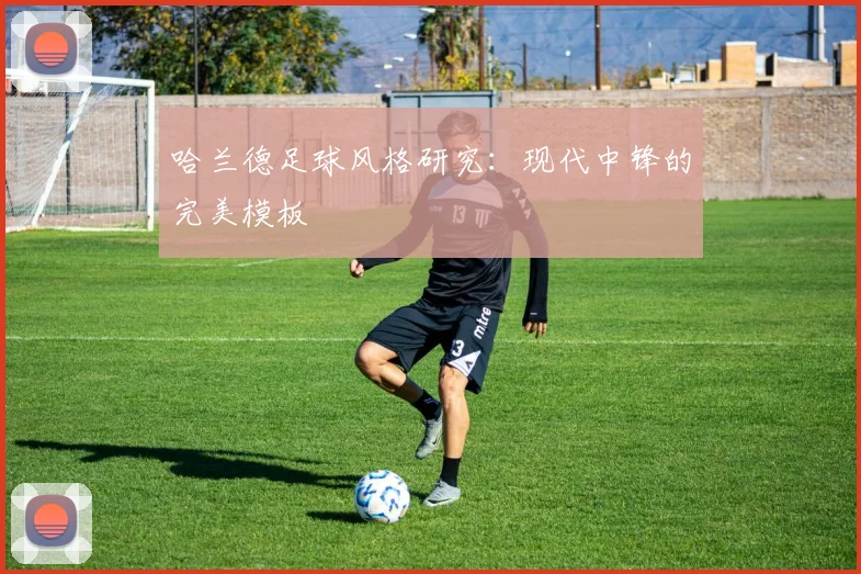 哈兰德足球风格研究:现代中锋的完美模板