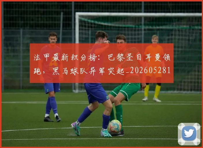 法甲最新积分榜：巴黎圣日耳曼领跑，黑马球队异军突起_20260528193442