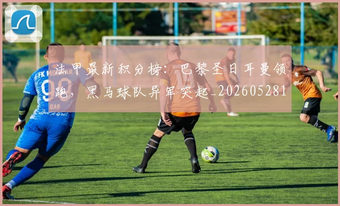 法甲最新积分榜：巴黎圣日耳曼领跑，黑马球队异军突起_20260528193442
